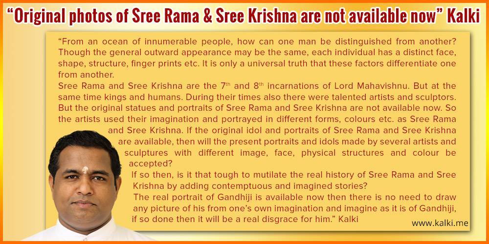 photo of the message of kalki-Original photos of Sree Rama and Sree Krishna are not available now. from an ocean of innumerable people, how can one man be distinguished from another? Though the general outward appearance may be the same, each individual has a distinct face, shape, structure, finger prints etc. It is only a universal truth that these factors differentiate one from another. Sree Rama and Sree Krishna are the 7th and 8th incarnations of Lord Mahavishnu. But at the same time kings and humans. During their times also there were talented artists and sculptors. But the original statues and portraits of Sree Rama and Sree Krishna are not available now. So the artists used their imagination and portrayed in different forms, colours etc. as Sree Rama and Sree Krishna. If the original idol and portraits of Sree Rama and Sree Krishna are available, then will the present portraits and idols made by several artists and sculptures with different image, face, physical structures and colour be accepted? If so then, is it that tough to mutilate the real history of Sree Rama and Sree Krishna by adding contemptuous and imagined stories? The real portrait of Gandhiji is available now then there is no need to draw any picture of his from one’s own imagination and imagine as it is of Gandhiji, if so done then it will be a real disgrace for him.
