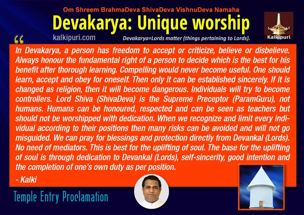 Kalki says "In Devakarya, a person has freedom to accept or criticize, believe or disbelieve. Always honour the fundamental right of a person to decide which is the best for his benefit after well learning. Compelling would never become useful. One should learn, accept and obey for oneself. Then only it can be established sincerely. If it is changed as religion, then it will become dangerous. Individuals will try to become controllers. Lord Shiva (ShivaDeva) is the Supreme Preceptor (ParamGuru), not humans. Humans can be honoured, respected and can be seen as teachers but should not be worshipped with dedication. Many risks can be avoided when each one is marked with their limitation of the position. Also one shall not get misguided. We can pray for blessings and protection directly from Devankal (Lords). No need of mediators. This is best for the uplifting of soul. The base for the uplifting of soul is by dedication to Devankal (Lords), self-sincerity, good intention and the completion of one’s own duty as per position. " Temple Entry Proclamation. Devakarya: Unique Worship.